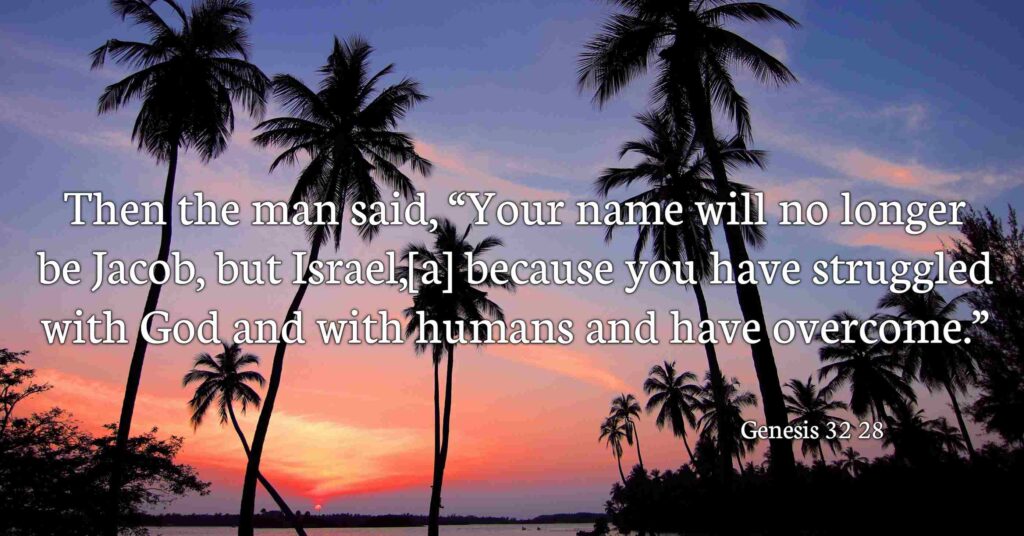 Then the man said, 'Your name will no longer be Jacob, but Israel, because you have struggled with God and with humans and have overcome.'' Genesis 32:28 (NIV)