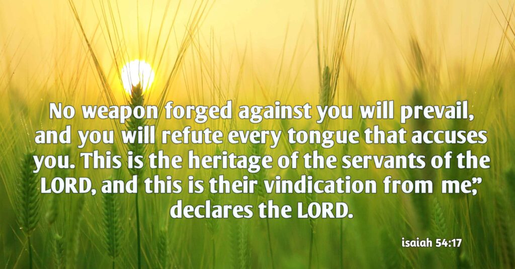 (Isaiah 54:17) no weapon forged against you will prevail, and you will refute every tongue that accuses you. This is the heritage of the servants of the LORD, and this is their vindication from me,” declares the LORD.