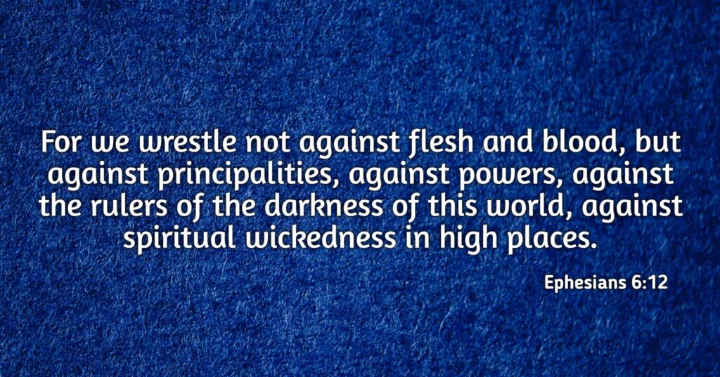 For we wrestle not against flesh and blood, but against principalities, against powers, against the rulers of the darkness of this world, against spiritual wickedness in high places. Ephesians 6:12