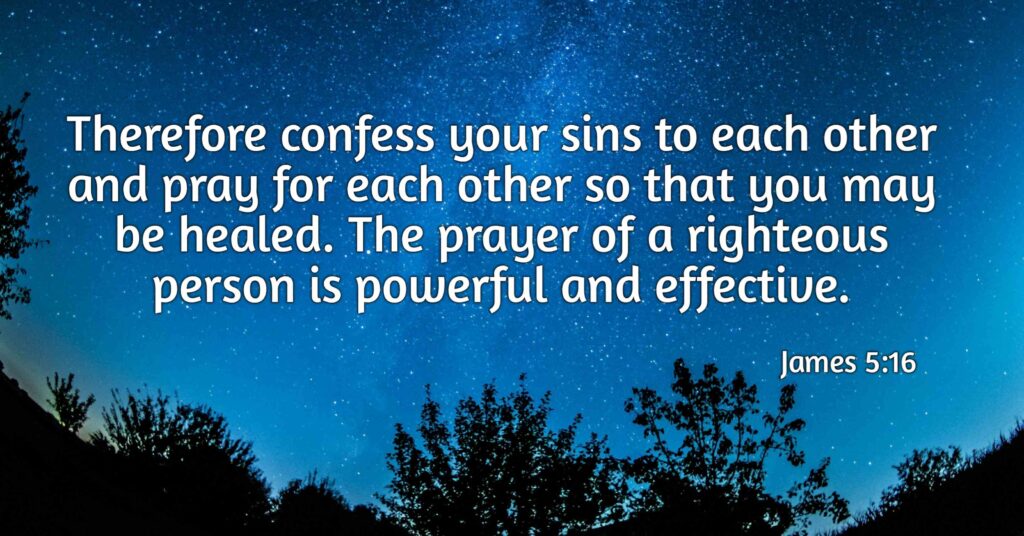 Therefore confess your sins to each other and pray for each other so that you may be healed. The prayer of a righteous person is powerful and effective.  James 5:16