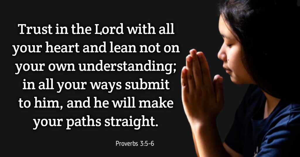 Proverbs 3:5-6:

"Trust in the Lord with all your heart and lean not on your own understanding; in all your ways submit to Him, and He will make your paths straight."