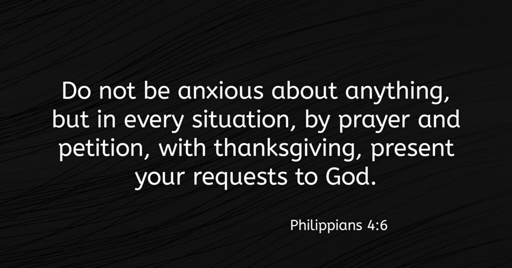 “Do not be anxious about anything, but in everything, by prayer and petition, with thanksgiving, present your requests to God.” (Philippians 4:6).