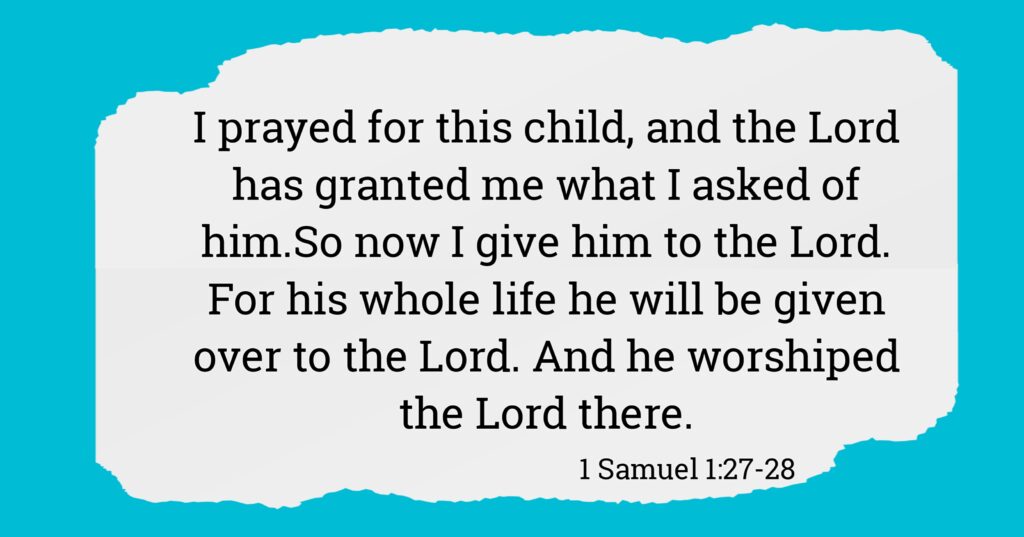 I prayed for this child, and the LORD has granted me what I asked of him.  So now I give him to the LORD. For his whole life he will be given over to the LORD.” And he worshiped the LORD there. 1 Samuel 1:27–28