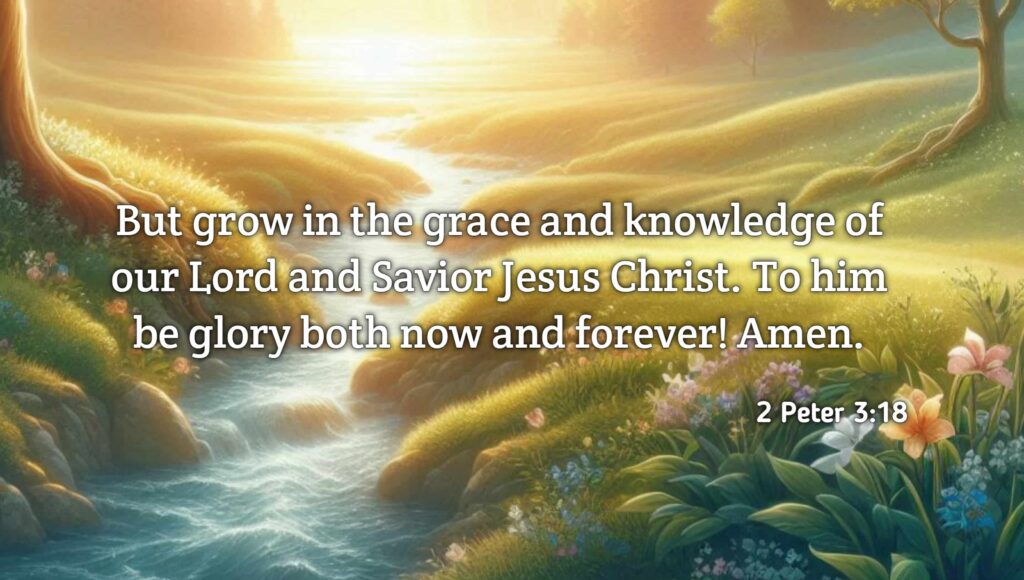 But grow in the grace and knowledge of our Lord and Savior Jesus Christ. To him be glory both now and forever! Amen. 2 Peter 3:18