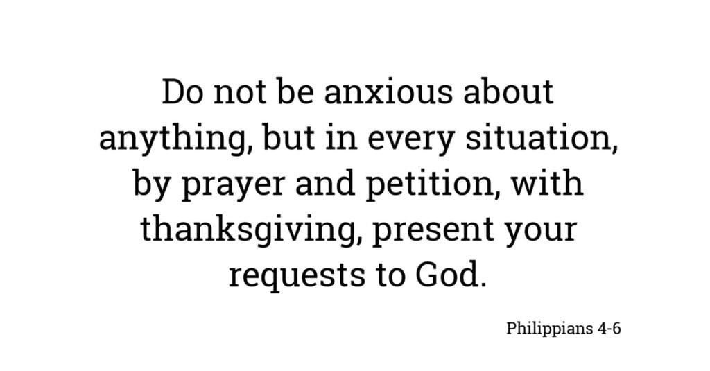 "Do not be anxious about anything, but in every situation, by prayer and petition, with thanksgiving, present your requests to God." Philippians 4:6