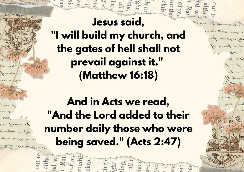 "I will build my church, and the gates of hell shall not prevail against it." (Matthew 16:18)
And in Acts we read,
"And the Lord added to their number daily those who were being saved." (Acts 2:47),