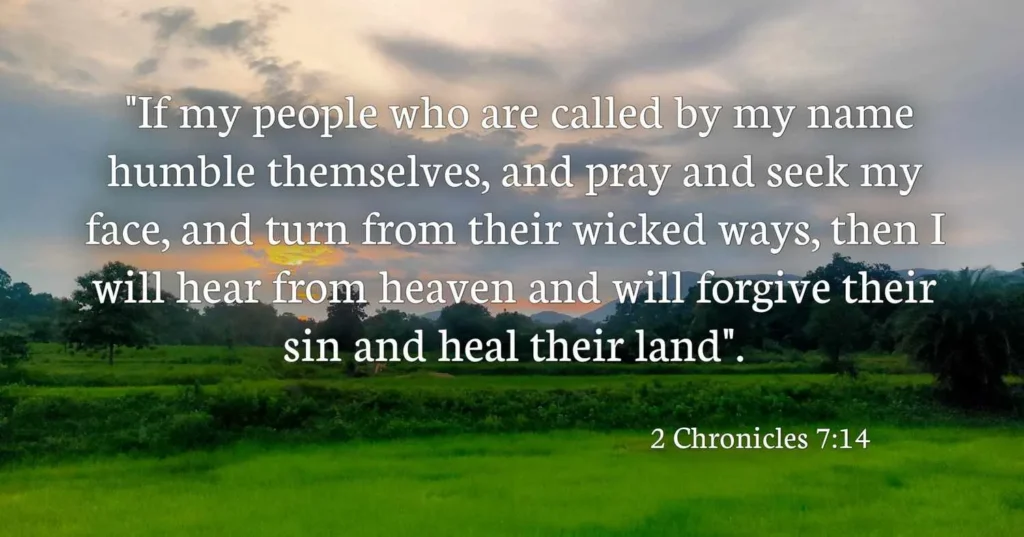 “Then if my people who are called by my name will humble themselves and pray and seek my face and turn from their wicked ways, I will hear from heaven and will forgive their sins and restore their land” (2 Chronicles 7:14)