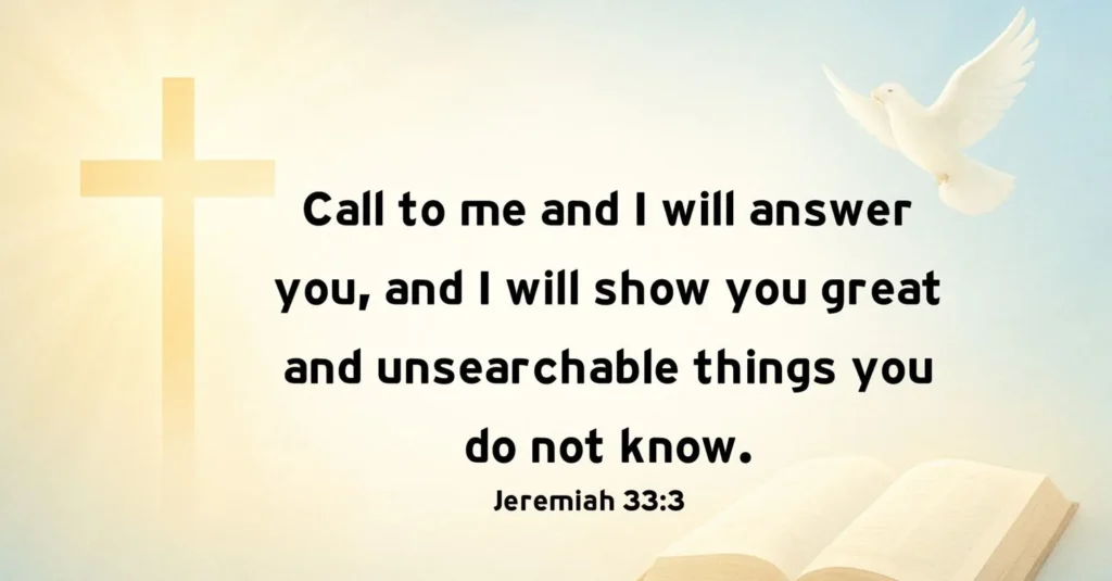 Jeremiah 33:3, ''Call to me and I will answer you and tell you great and unsearchable things you do not know.” 