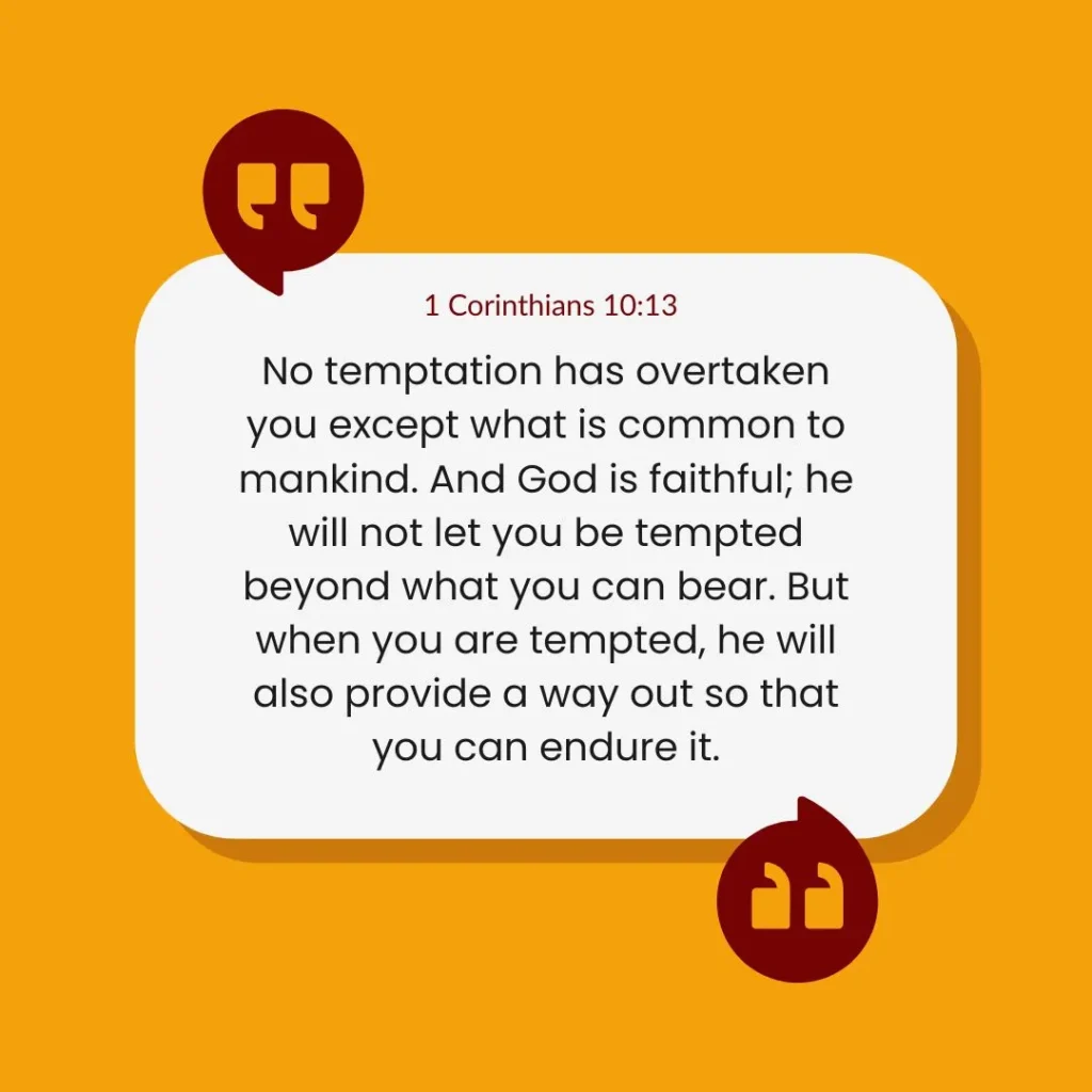 1 Corinthians 10:13 states that God will not allow you to be tempted beyond your ability to bear, and with every temptation, he will provide a way out so that you can endure it