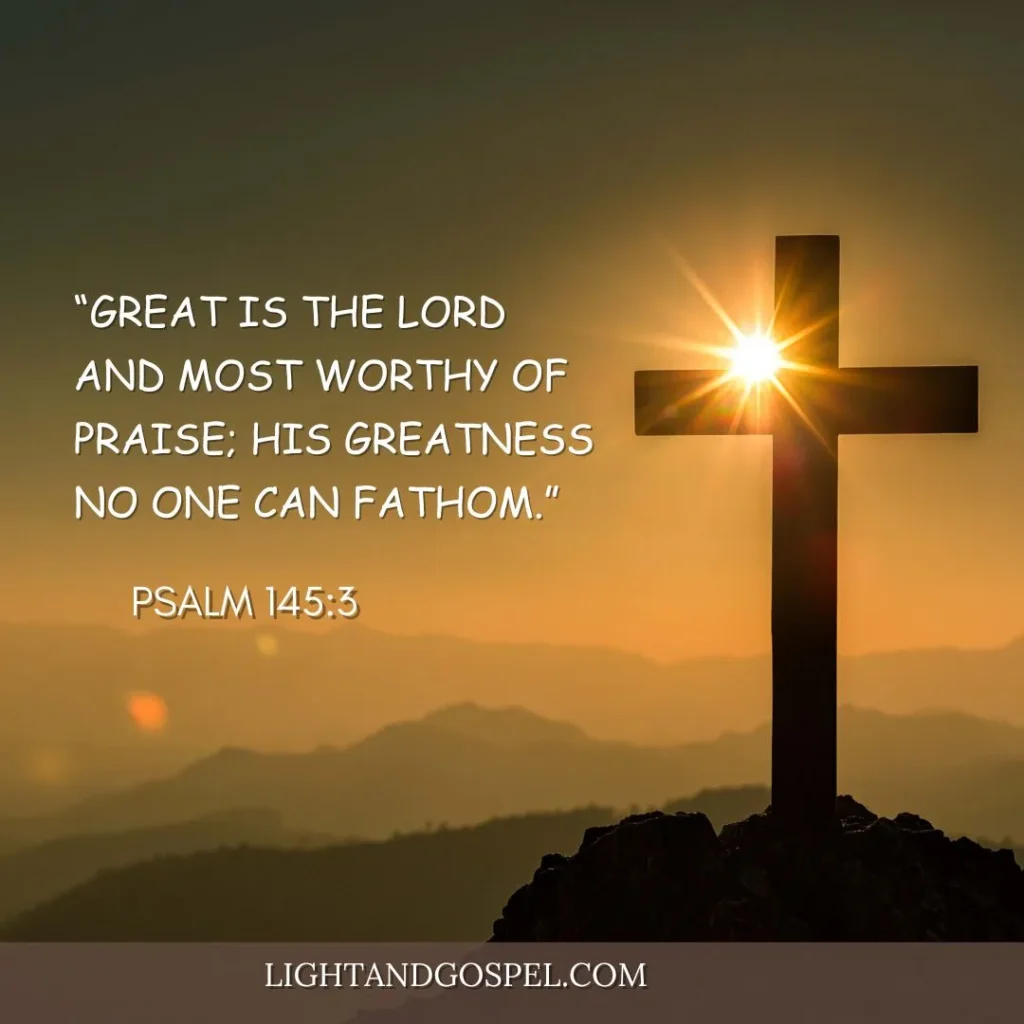 bible verses for praisePsalm 145:3 – “Great is the Lord and most worthy of praise; his greatness no one can fathom.”