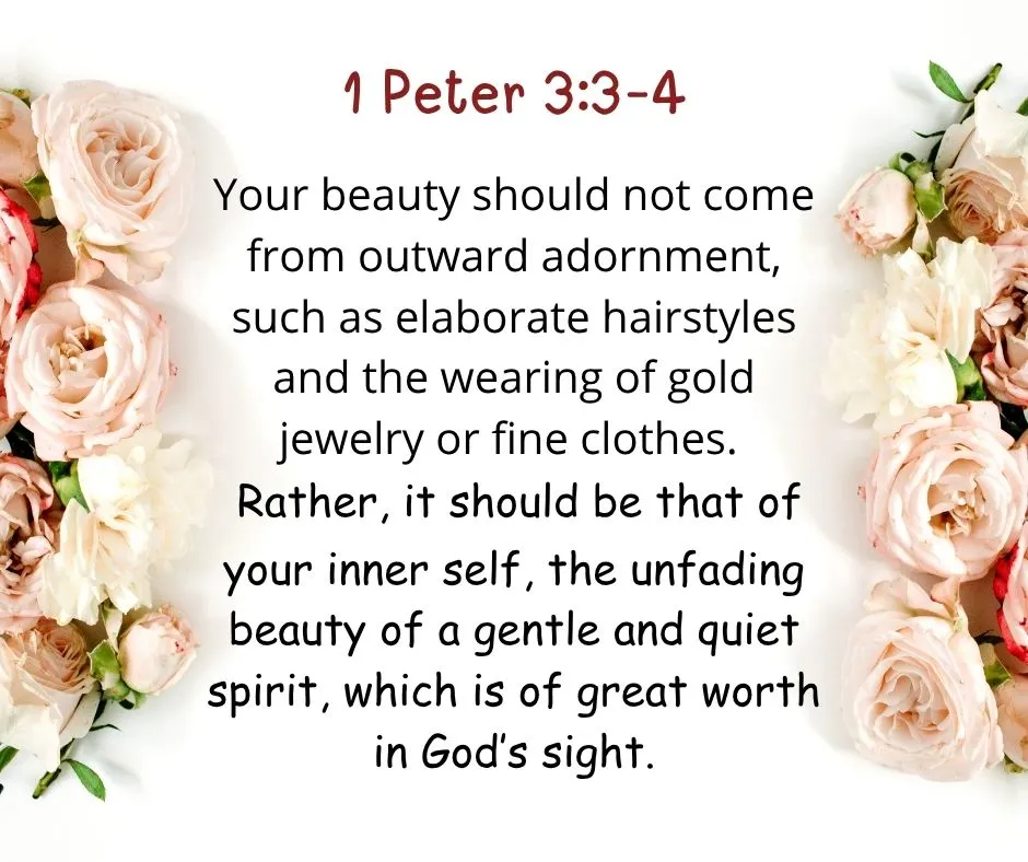  1 Peter 3:3–4 Your beauty should not come from outward adornment, such as elaborate hairstyles and the wearing of gold jewelry or fine clothes. Rather, it should be that of your inner self, the unfading beauty of a gentle and quiet spirit, which is of great worth in God's sight."