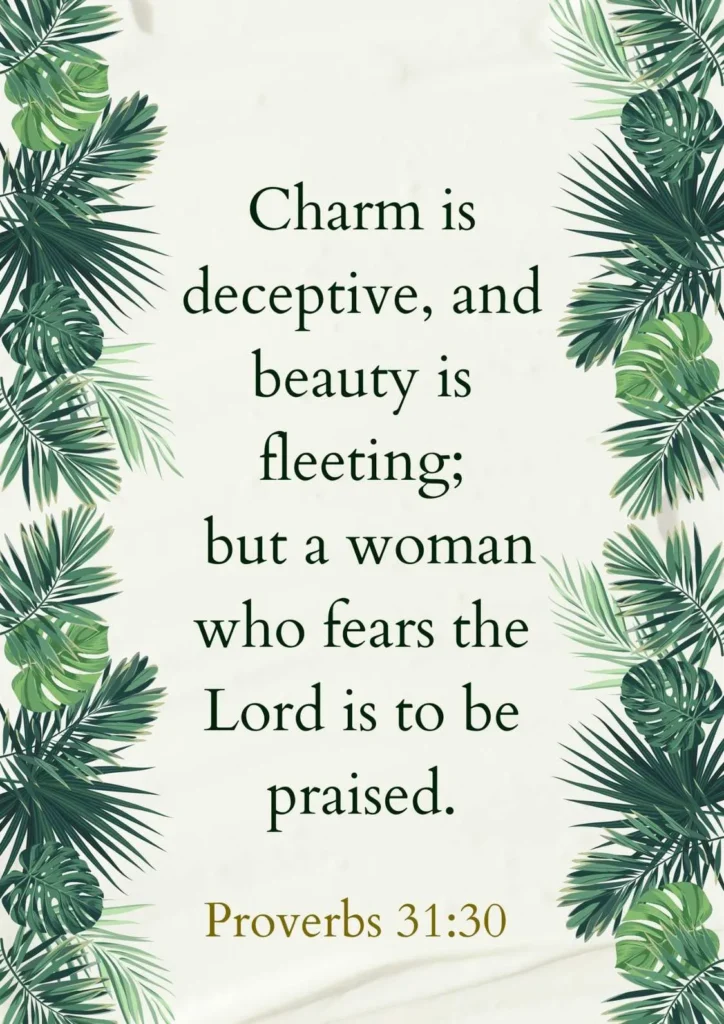 Proverbs 31:30 "Charm is deceptive, and beauty is fleeting; but a woman who fears the Lord is to be praised.